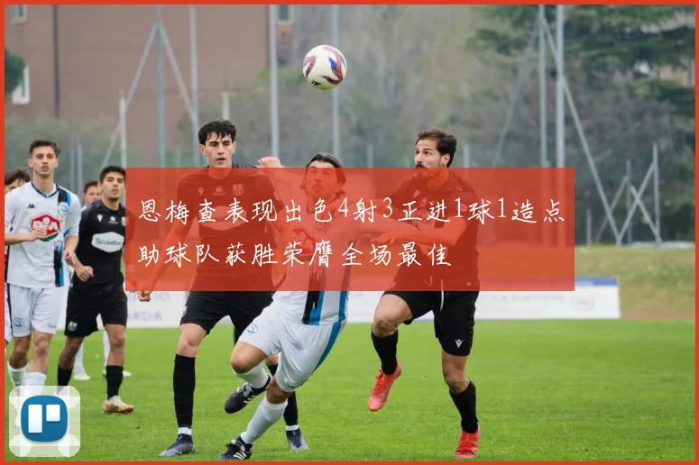 恩梅查表现出色4射3正进1球1造点助球队获胜荣膺全场最佳