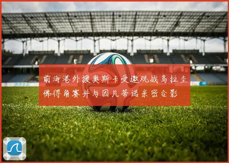 前海港外援奥斯卡受邀观战乌拉圭佛得角赛并与因凡蒂诺亲密合影