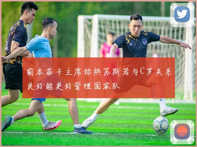 前本菲卡主席称热苏斯若与C罗关系良好能更好管理国家队