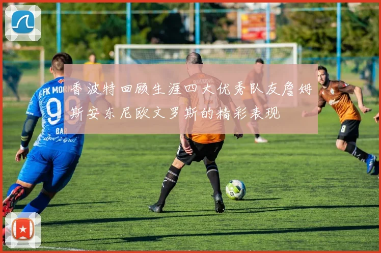 香波特回顾生涯四大优秀队友詹姆斯安东尼欧文罗斯的精彩表现