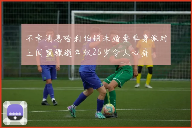 不幸消息哈利伯顿未婚妻单身派对上闺蜜骤逝年仅26岁令人心痛
