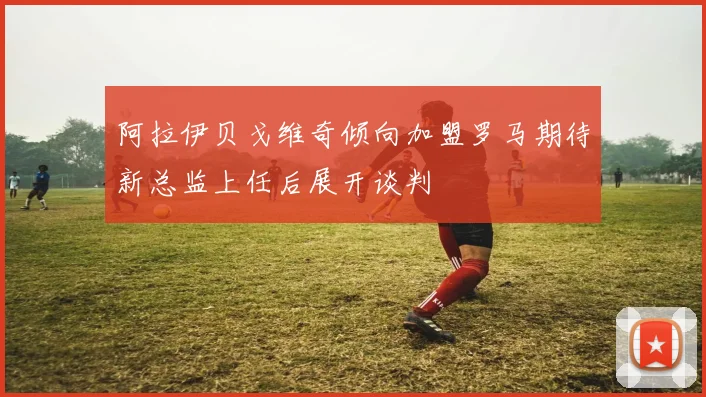 阿拉伊贝戈维奇倾向加盟罗马期待新总监上任后展开谈判