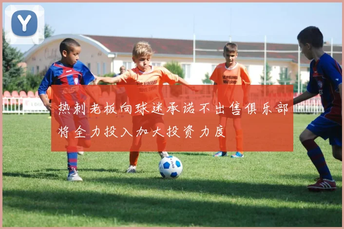 热刺老板向球迷承诺不出售俱乐部将全力投入加大投资力度