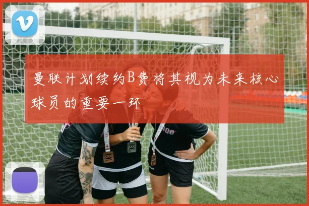 曼联计划续约B费将其视为未来核心球员的重要一环