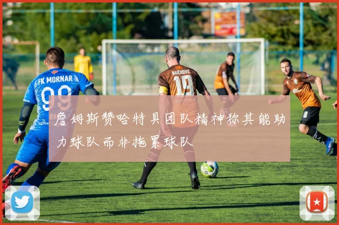 詹姆斯赞哈特具团队精神称其能助力球队而非拖累球队