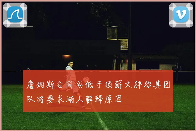 詹姆斯合同或低于顶薪文胖称其团队将要求湖人解释原因
