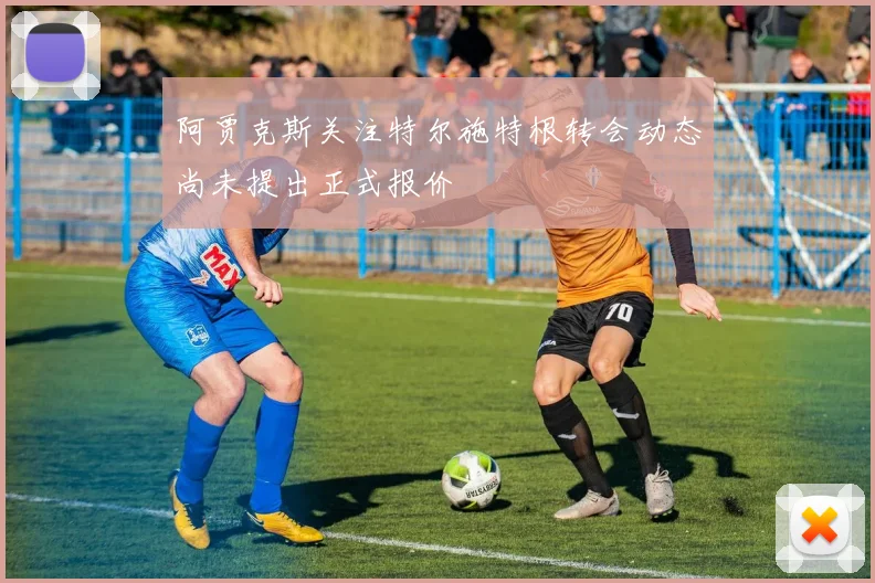 阿贾克斯关注特尔施特根转会动态尚未提出正式报价