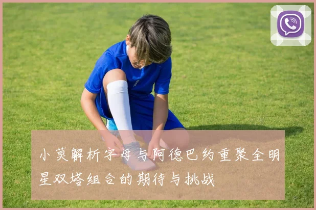 小莫解析字母与阿德巴约重聚全明星双塔组合的期待与挑战