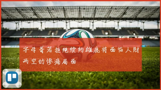 字母哥若拒绝续约雄鹿将面临人财两空的惨痛局面