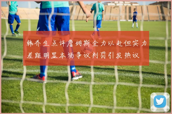 韩乔生点评詹姆斯全力以赴但实力差距明显本场争议判罚引发热议