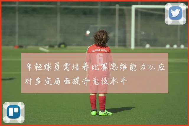 年轻球员需培养比赛思维能力以应对多变局面提升竞技水平
