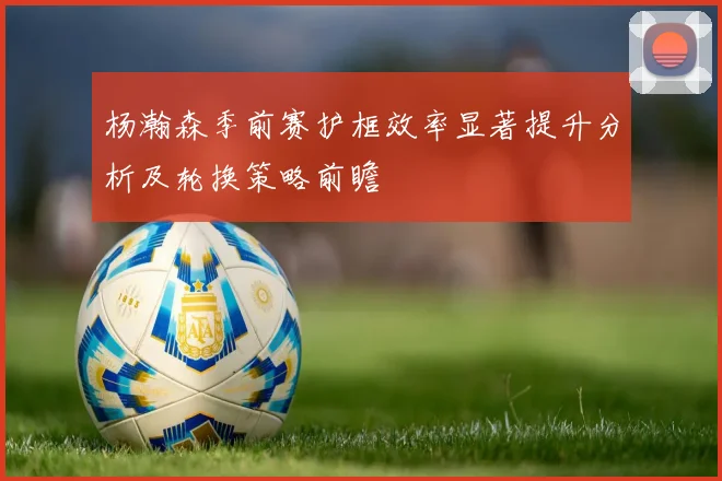 杨瀚森季前赛护框效率显著提升分析及轮换策略前瞻