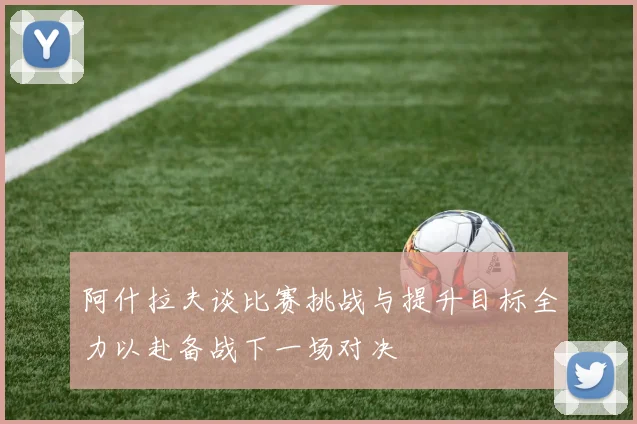 阿什拉夫谈比赛挑战与提升目标全力以赴备战下一场对决