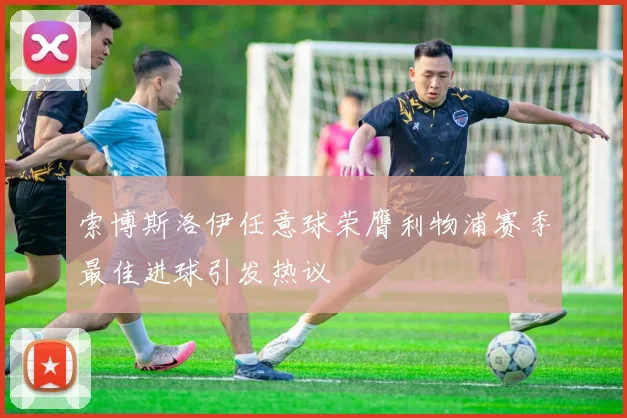 索博斯洛伊任意球荣膺利物浦赛季最佳进球引发热议