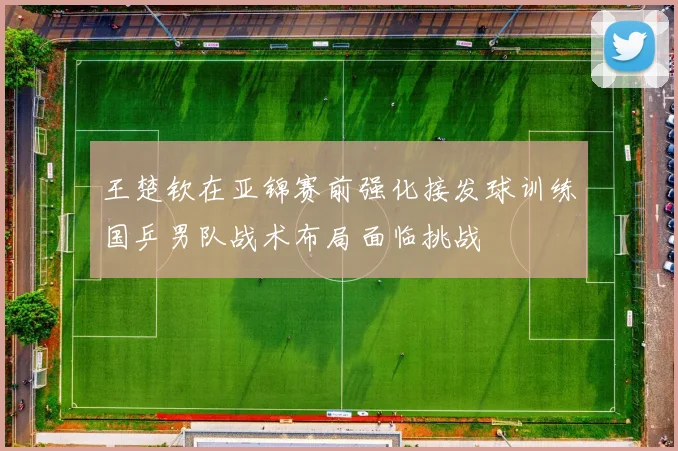 王楚钦在亚锦赛前强化接发球训练国乒男队战术布局面临挑战