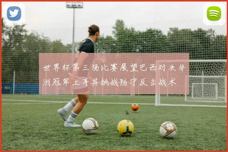 世界杯第三场比赛展望巴西对决非洲冠军土耳其挑战防守反击战术