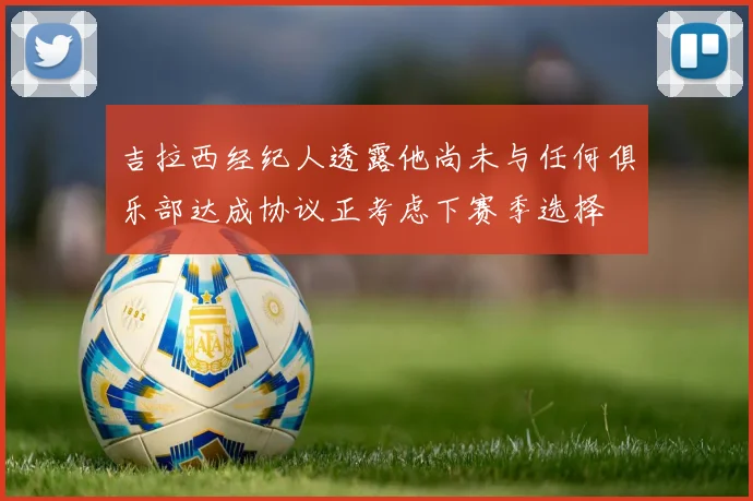 吉拉西经纪人透露他尚未与任何俱乐部达成协议正考虑下赛季选择
