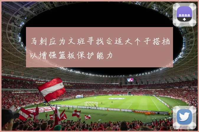 马刺应为文班寻找合适大个子搭档以增强篮板保护能力