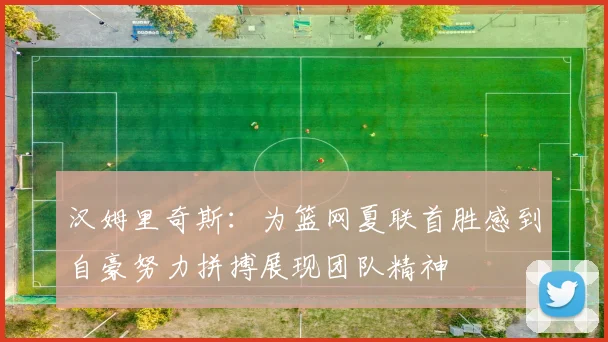 汉姆里奇斯：为篮网夏联首胜感到自豪努力拼搏展现团队精神