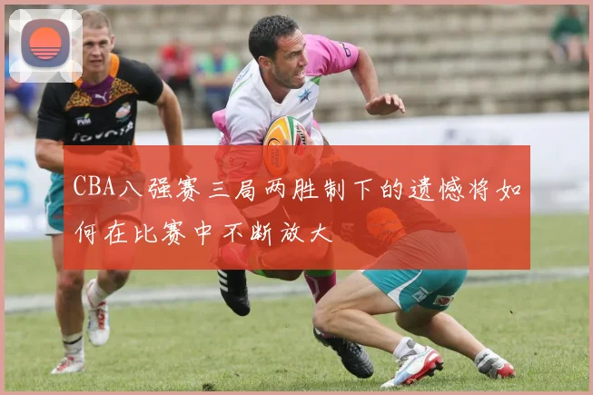 CBA八强赛三局两胜制下的遗憾将如何在比赛中不断放大