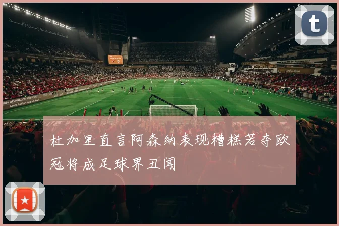 杜加里直言阿森纳表现糟糕若夺欧冠将成足球界丑闻