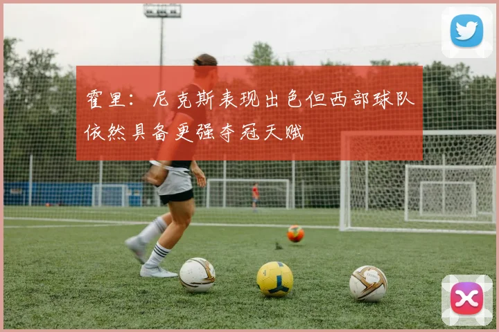 霍里：尼克斯表现出色但西部球队依然具备更强夺冠天赋