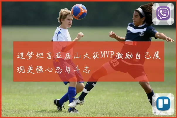 追梦坦言亚历山大获MVP激励自己展现更强心态与斗志