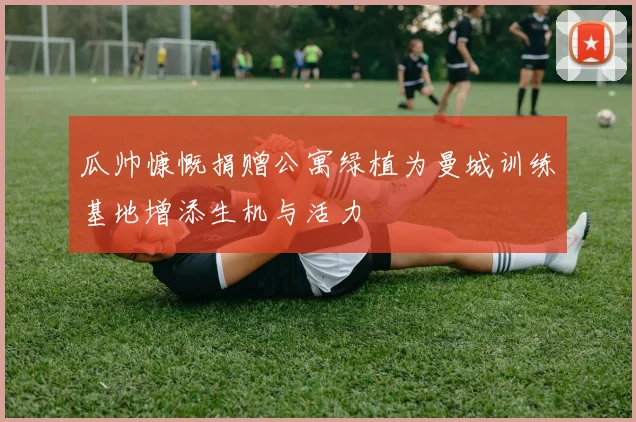 瓜帅慷慨捐赠公寓绿植为曼城训练基地增添生机与活力