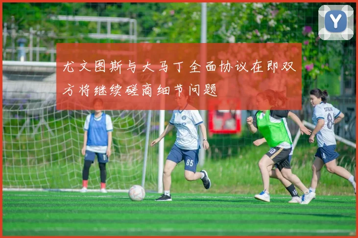 尤文图斯与大马丁全面协议在即双方将继续磋商细节问题