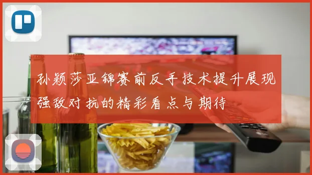 孙颖莎亚锦赛前反手技术提升展现强敌对抗的精彩看点与期待