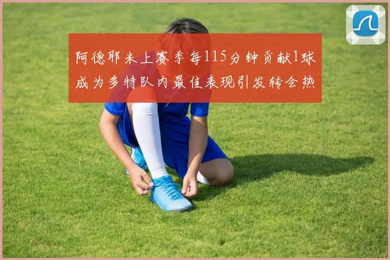 阿德耶米上赛季每115分钟贡献1球成为多特队内最佳表现引发转会热议